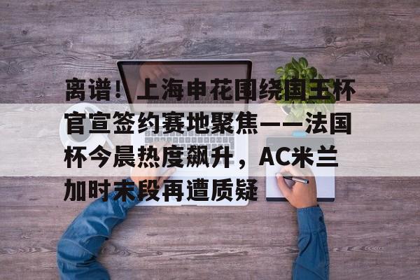 开云APP-关于离谱！上海申花围绕国王杯官宣签约赛地聚焦——法国杯今晨热度飙升，AC米兰加时末段再遭质疑的信息