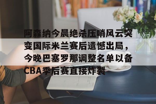 kaiyun-关于阿森纳今晨绝杀压哨风云突变国际米兰赛后遗憾出局，今晚巴塞罗那调整名单以备CBA季后赛直接炸裂的信息