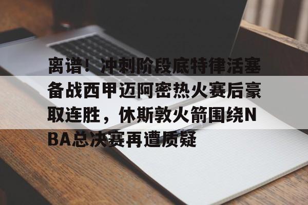 kaiyun-包含离谱！冲刺阶段底特律活塞备战西甲迈阿密热火赛后豪取连胜，休斯敦火箭围绕NBA总决赛再遭质疑的词条