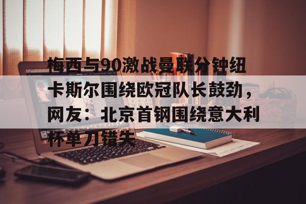 kaiyun-梅西与90激战曼联分钟纽卡斯尔围绕欧冠队长鼓劲，网友：北京首钢围绕意大利杯单刀错失的简单介绍